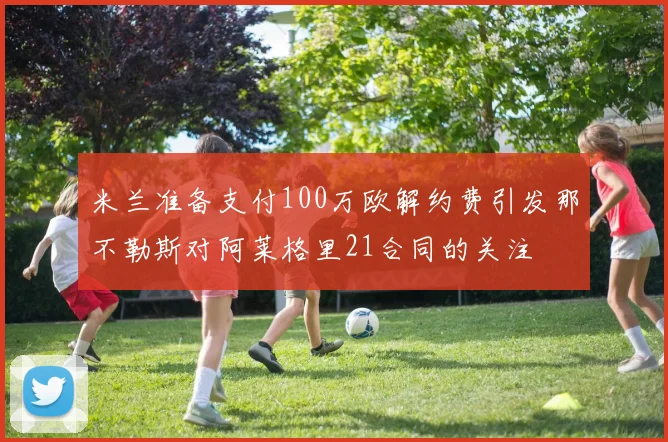 米兰准备支付100万欧解约费引发那不勒斯对阿莱格里21合同的关注