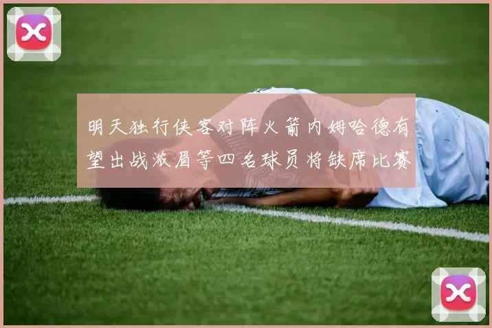 明天独行侠客对阵火箭内姆哈德有望出战浓眉等四名球员将缺席比赛
