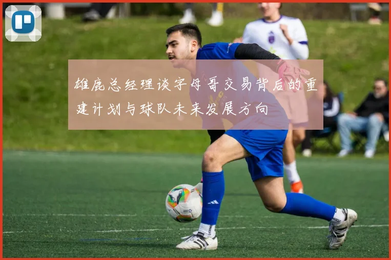 雄鹿总经理谈字母哥交易背后的重建计划与球队未来发展方向