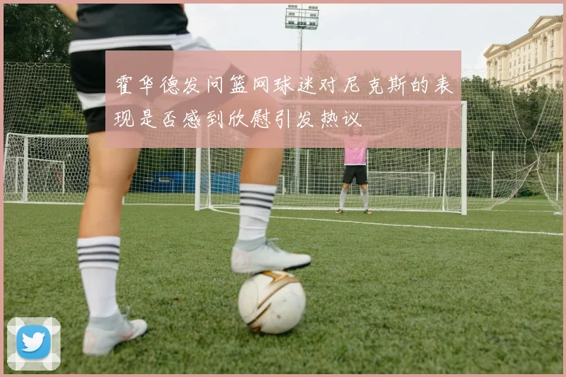霍华德发问篮网球迷对尼克斯的表现是否感到欣慰引发热议