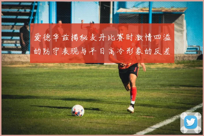 爱德华兹揭秘麦丹比赛时激情四溢的防守表现与平日高冷形象的反差
