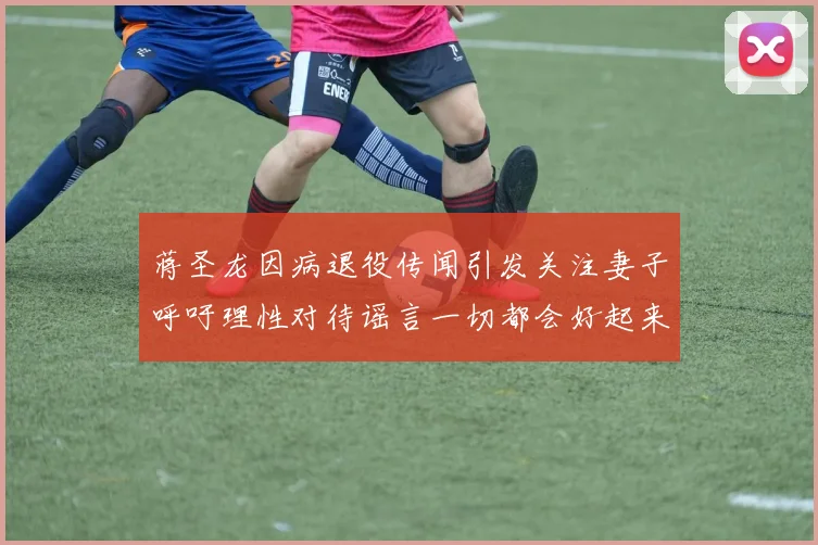 蒋圣龙因病退役传闻引发关注妻子呼吁理性对待谣言一切都会好起来