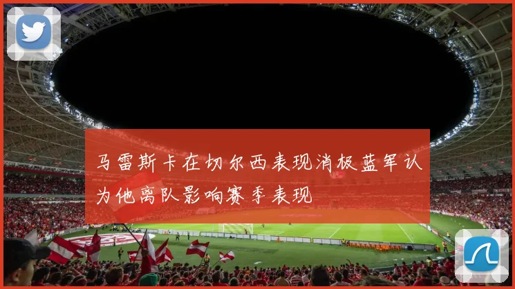 马雷斯卡在切尔西表现消极蓝军认为他离队影响赛季表现