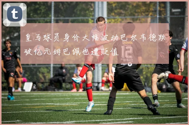 皇马球员身价大幅波动巴尔韦德跌破亿元姆巴佩也遭贬值