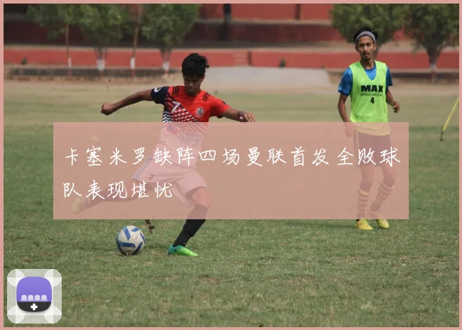 卡塞米罗缺阵四场曼联首发全败球队表现堪忧