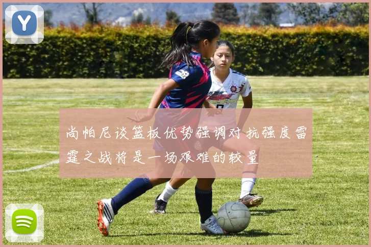 尚帕尼谈篮板优势强调对抗强度雷霆之战将是一场艰难的较量