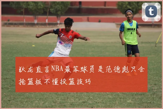 狄龙直言NBA最笨球员是范德彪只会抢篮板不懂投篮技巧