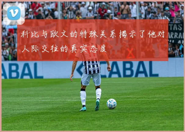科比与欧文的特殊关系揭示了他对人际交往的真实态度